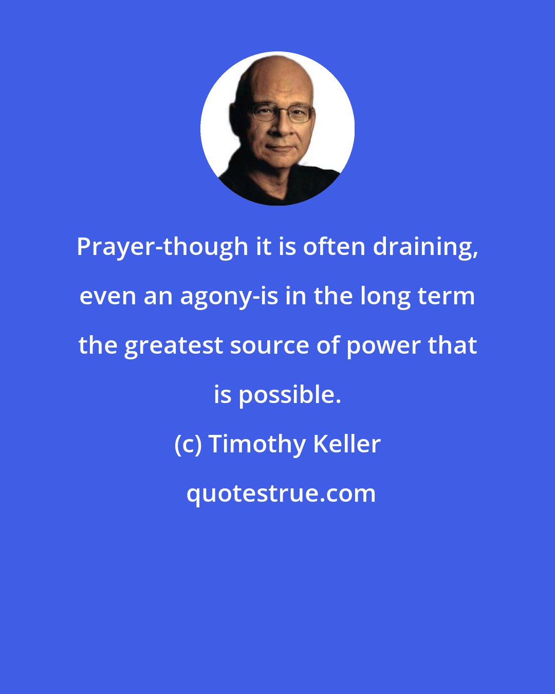 Timothy Keller: Prayer-though it is often draining, even an agony-is in the long term the greatest source of power that is possible.