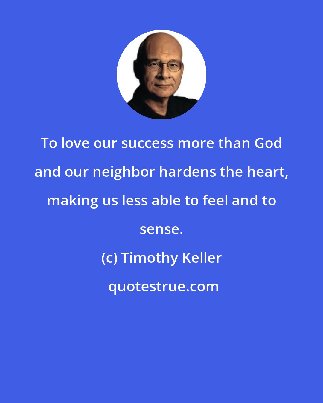 Timothy Keller: To love our success more than God and our neighbor hardens the heart, making us less able to feel and to sense.