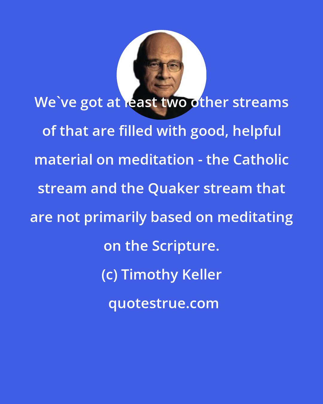 Timothy Keller: We've got at least two other streams of that are filled with good, helpful material on meditation - the Catholic stream and the Quaker stream that are not primarily based on meditating on the Scripture.