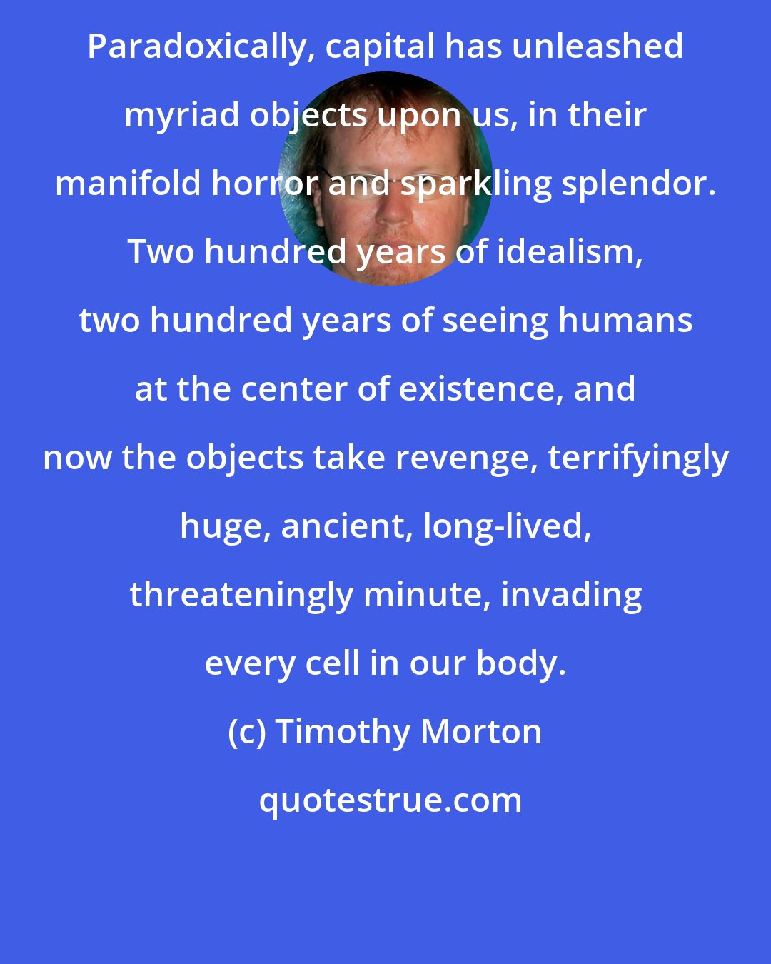 Timothy Morton: Paradoxically, capital has unleashed myriad objects upon us, in their manifold horror and sparkling splendor. Two hundred years of idealism, two hundred years of seeing humans at the center of existence, and now the objects take revenge, terrifyingly huge, ancient, long-lived, threateningly minute, invading every cell in our body.