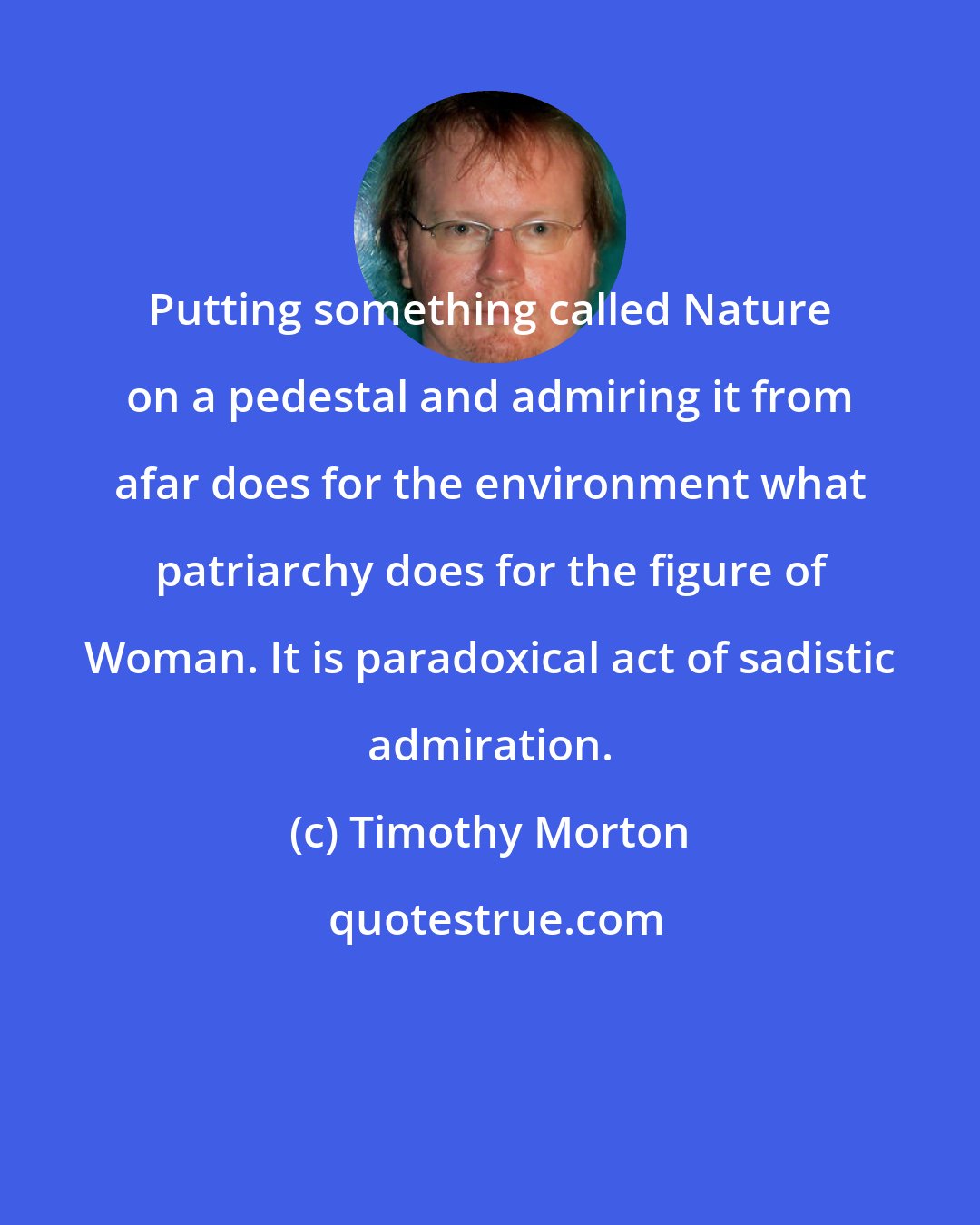 Timothy Morton: Putting something called Nature on a pedestal and admiring it from afar does for the environment what patriarchy does for the figure of Woman. It is paradoxical act of sadistic admiration.