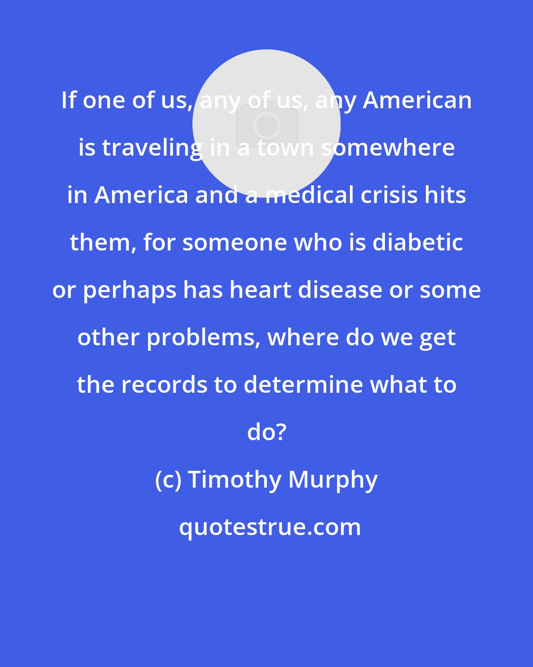 Timothy Murphy: If one of us, any of us, any American is traveling in a town somewhere in America and a medical crisis hits them, for someone who is diabetic or perhaps has heart disease or some other problems, where do we get the records to determine what to do?