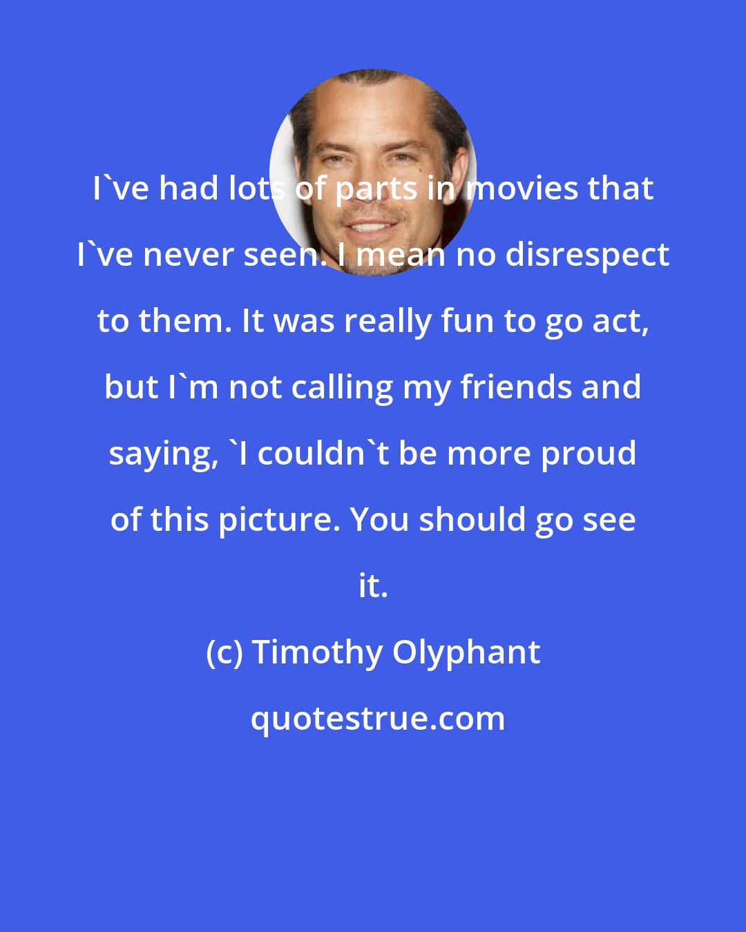 Timothy Olyphant: I've had lots of parts in movies that I've never seen. I mean no disrespect to them. It was really fun to go act, but I'm not calling my friends and saying, 'I couldn't be more proud of this picture. You should go see it.