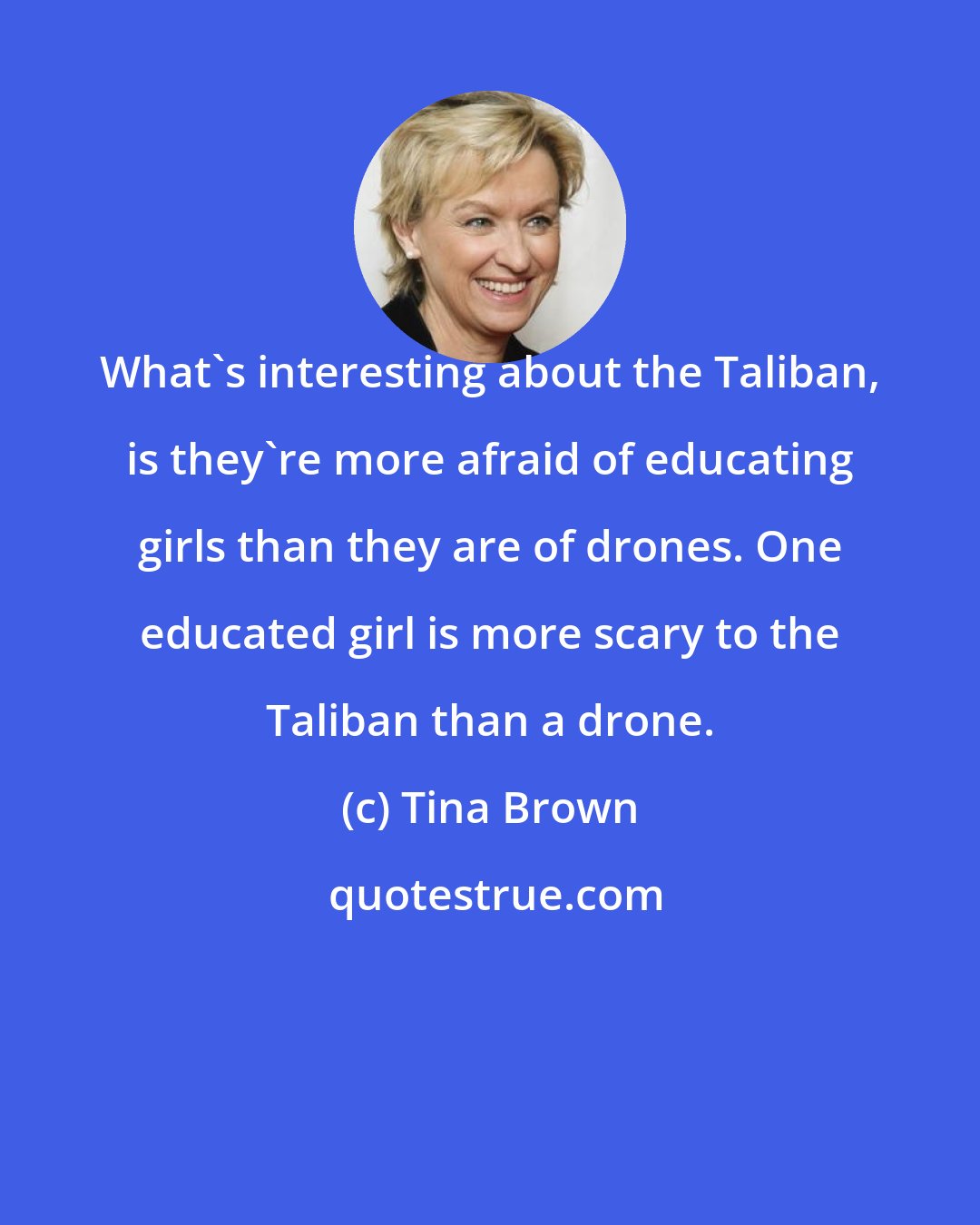 Tina Brown: What's interesting about the Taliban, is they're more afraid of educating girls than they are of drones. One educated girl is more scary to the Taliban than a drone.