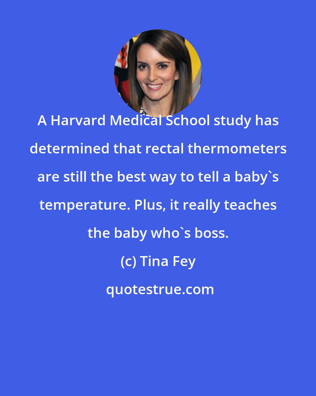 Tina Fey: A Harvard Medical School study has determined that rectal thermometers are still the best way to tell a baby's temperature. Plus, it really teaches the baby who's boss.