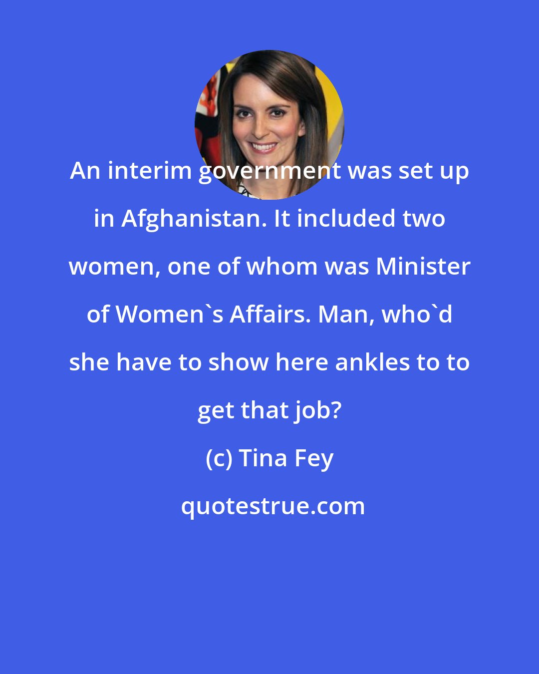 Tina Fey: An interim government was set up in Afghanistan. It included two women, one of whom was Minister of Women's Affairs. Man, who'd she have to show here ankles to to get that job?