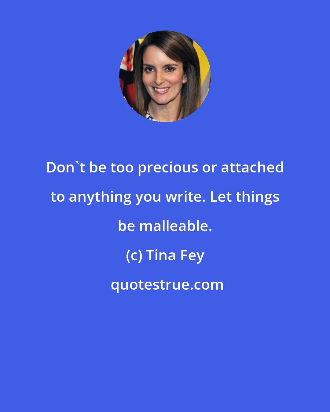 Tina Fey: Don't be too precious or attached to anything you write. Let things be malleable.