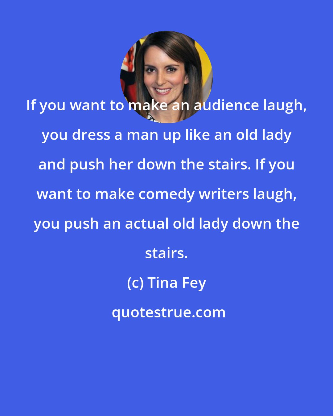 Tina Fey: If you want to make an audience laugh, you dress a man up like an old lady and push her down the stairs. If you want to make comedy writers laugh, you push an actual old lady down the stairs.