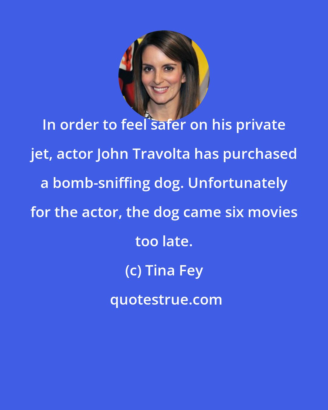 Tina Fey: In order to feel safer on his private jet, actor John Travolta has purchased a bomb-sniffing dog. Unfortunately for the actor, the dog came six movies too late.