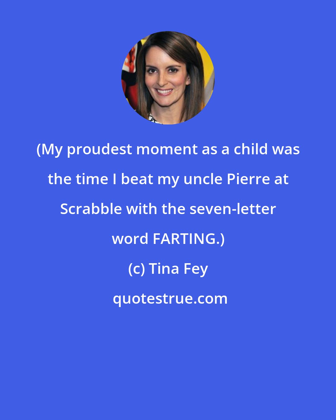 Tina Fey: (My proudest moment as a child was the time I beat my uncle Pierre at Scrabble with the seven-letter word FARTING.)