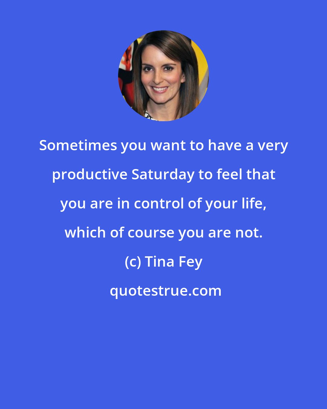 Tina Fey: Sometimes you want to have a very productive Saturday to feel that you are in control of your life, which of course you are not.