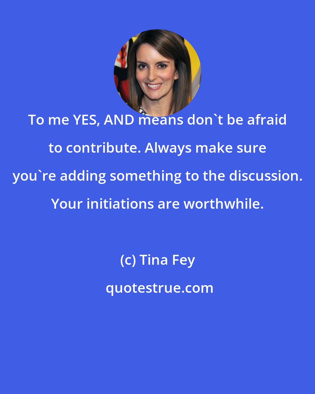 Tina Fey: To me YES, AND means don't be afraid to contribute. Always make sure you're adding something to the discussion. Your initiations are worthwhile.