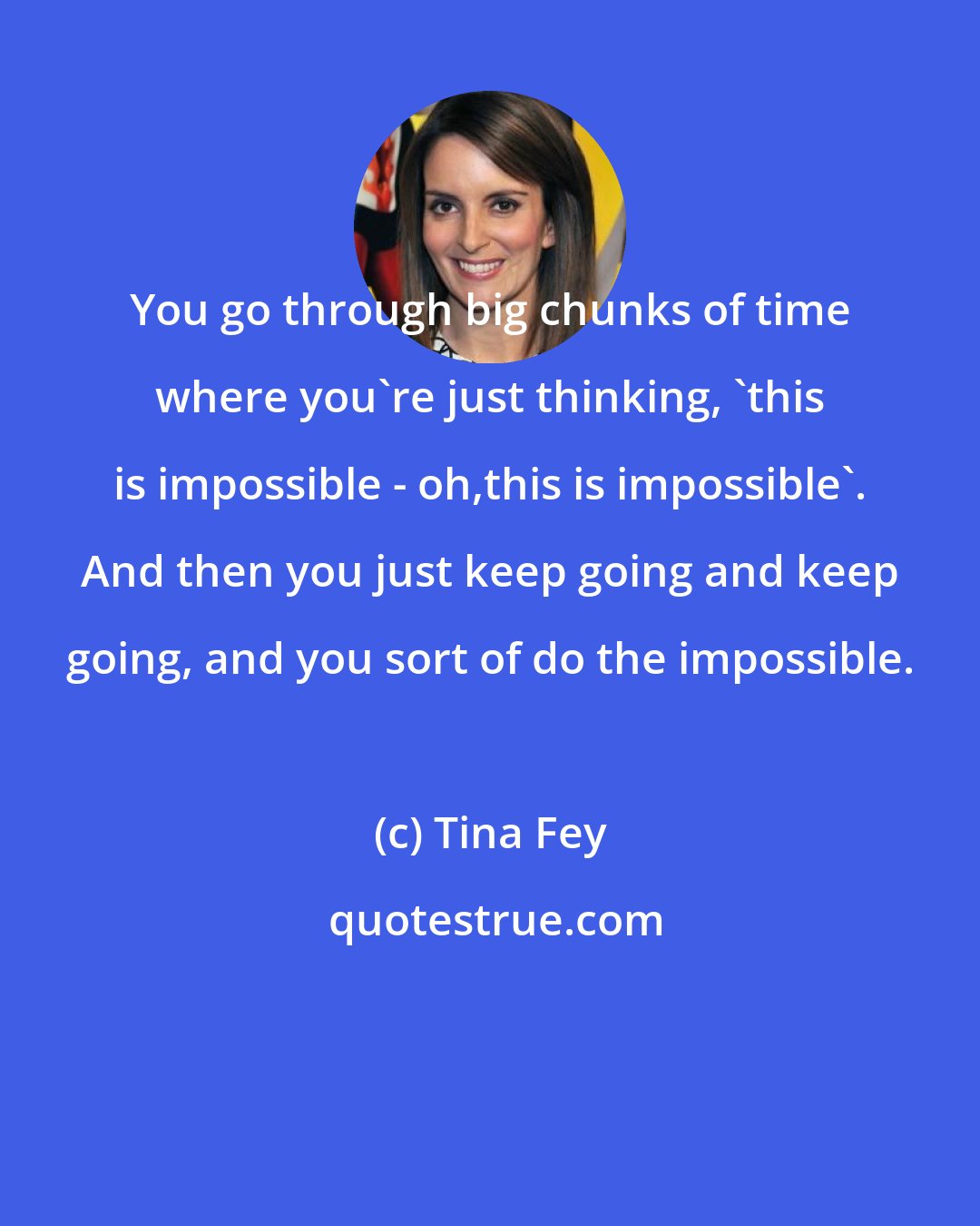 Tina Fey: You go through big chunks of time where you're just thinking, 'this is impossible - oh,this is impossible'. And then you just keep going and keep going, and you sort of do the impossible.