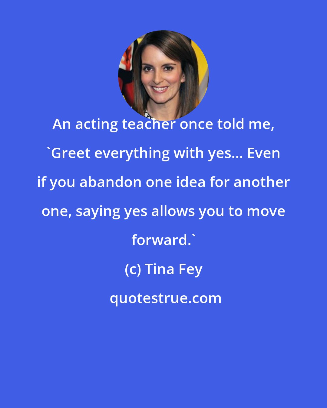 Tina Fey: An acting teacher once told me, 'Greet everything with yes... Even if you abandon one idea for another one, saying yes allows you to move forward.'