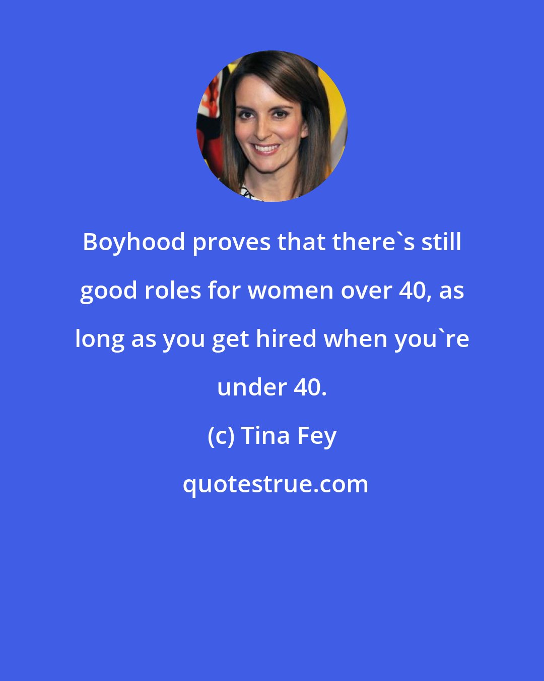 Tina Fey: Boyhood proves that there's still good roles for women over 40, as long as you get hired when you're under 40.