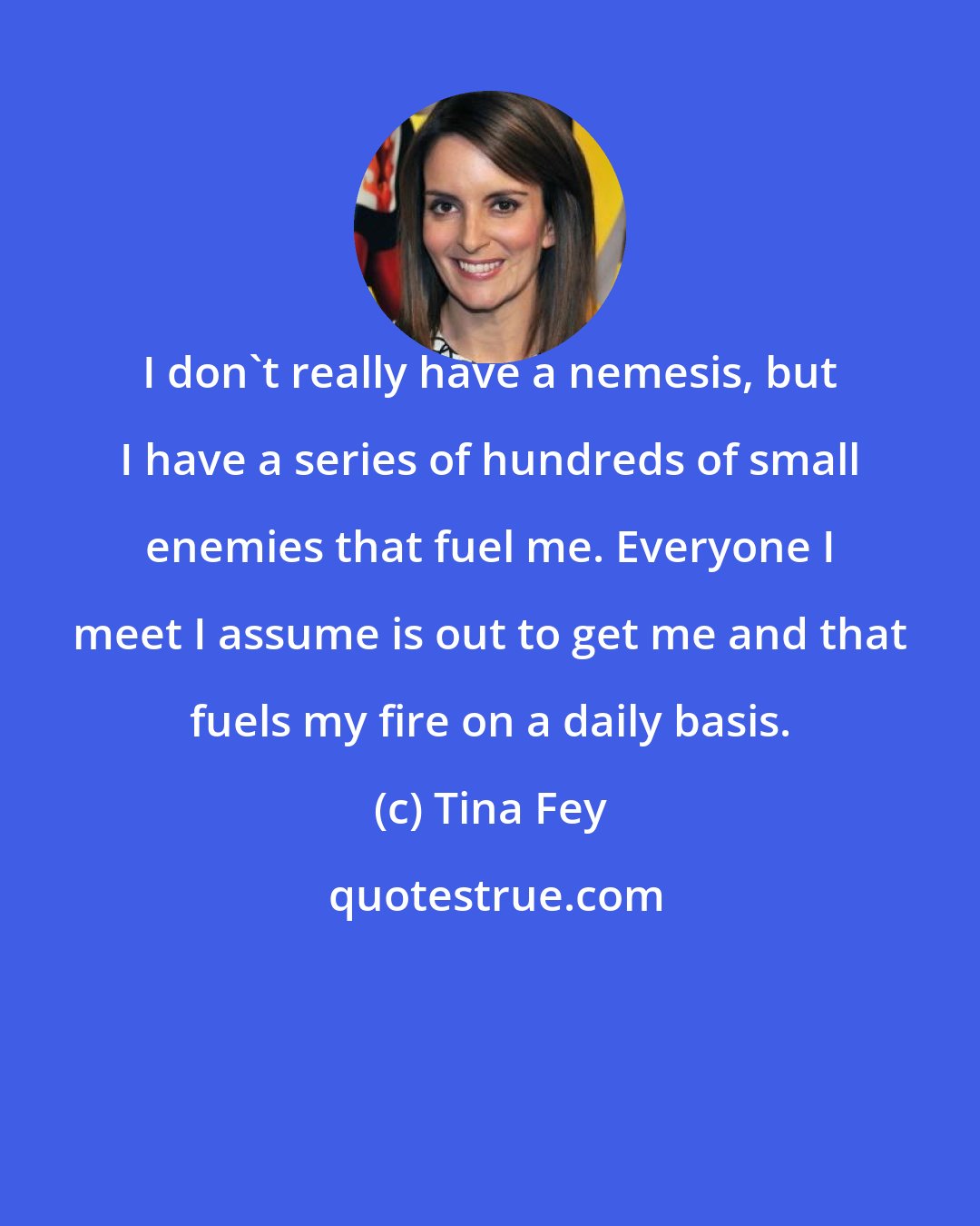 Tina Fey: I don't really have a nemesis, but I have a series of hundreds of small enemies that fuel me. Everyone I meet I assume is out to get me and that fuels my fire on a daily basis.