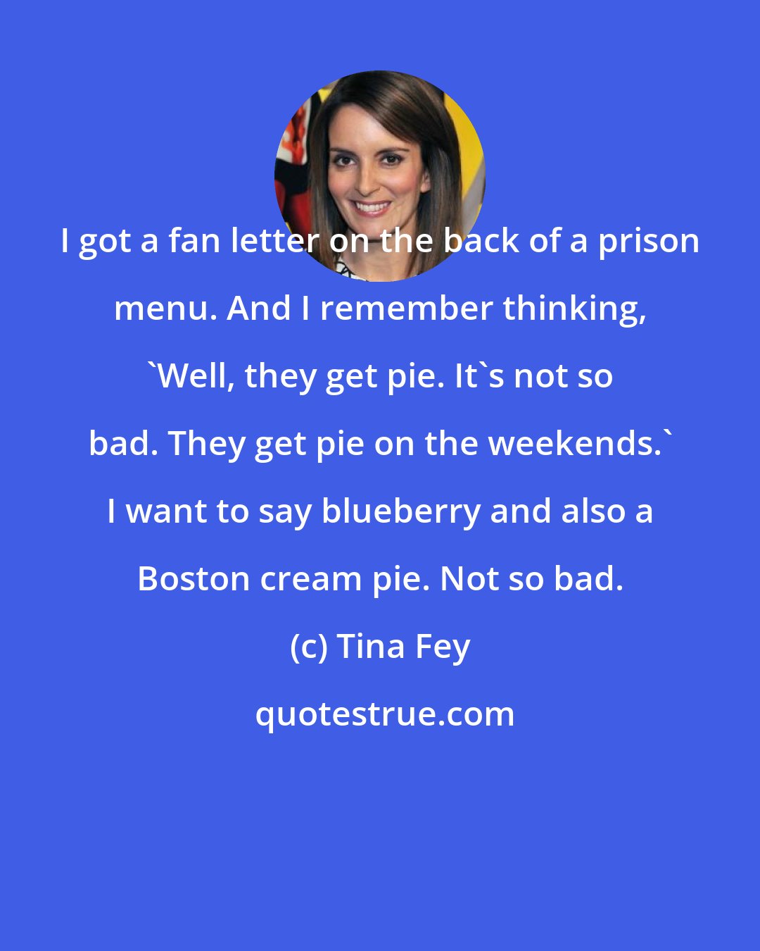 Tina Fey: I got a fan letter on the back of a prison menu. And I remember thinking, 'Well, they get pie. It's not so bad. They get pie on the weekends.' I want to say blueberry and also a Boston cream pie. Not so bad.