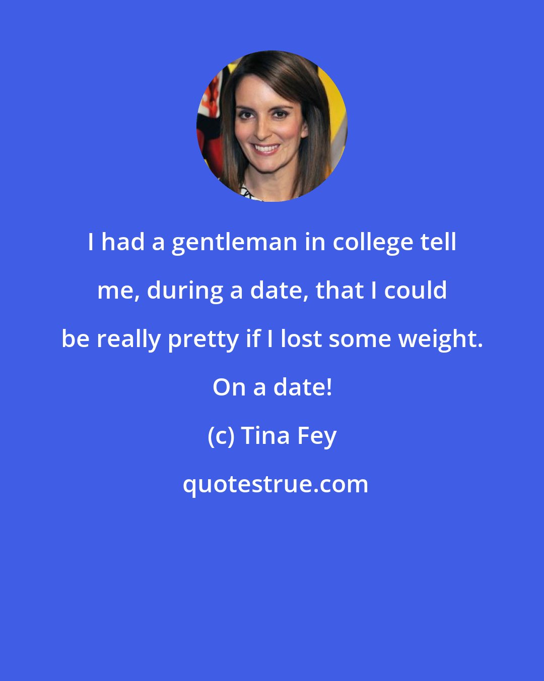 Tina Fey: I had a gentleman in college tell me, during a date, that I could be really pretty if I lost some weight. On a date!