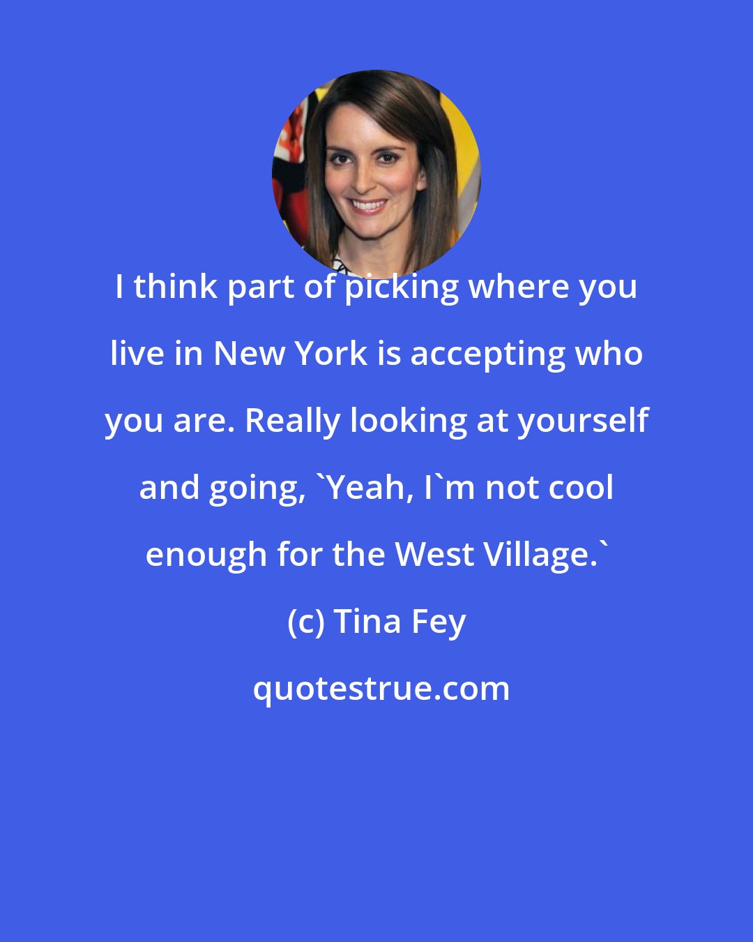 Tina Fey: I think part of picking where you live in New York is accepting who you are. Really looking at yourself and going, 'Yeah, I'm not cool enough for the West Village.'