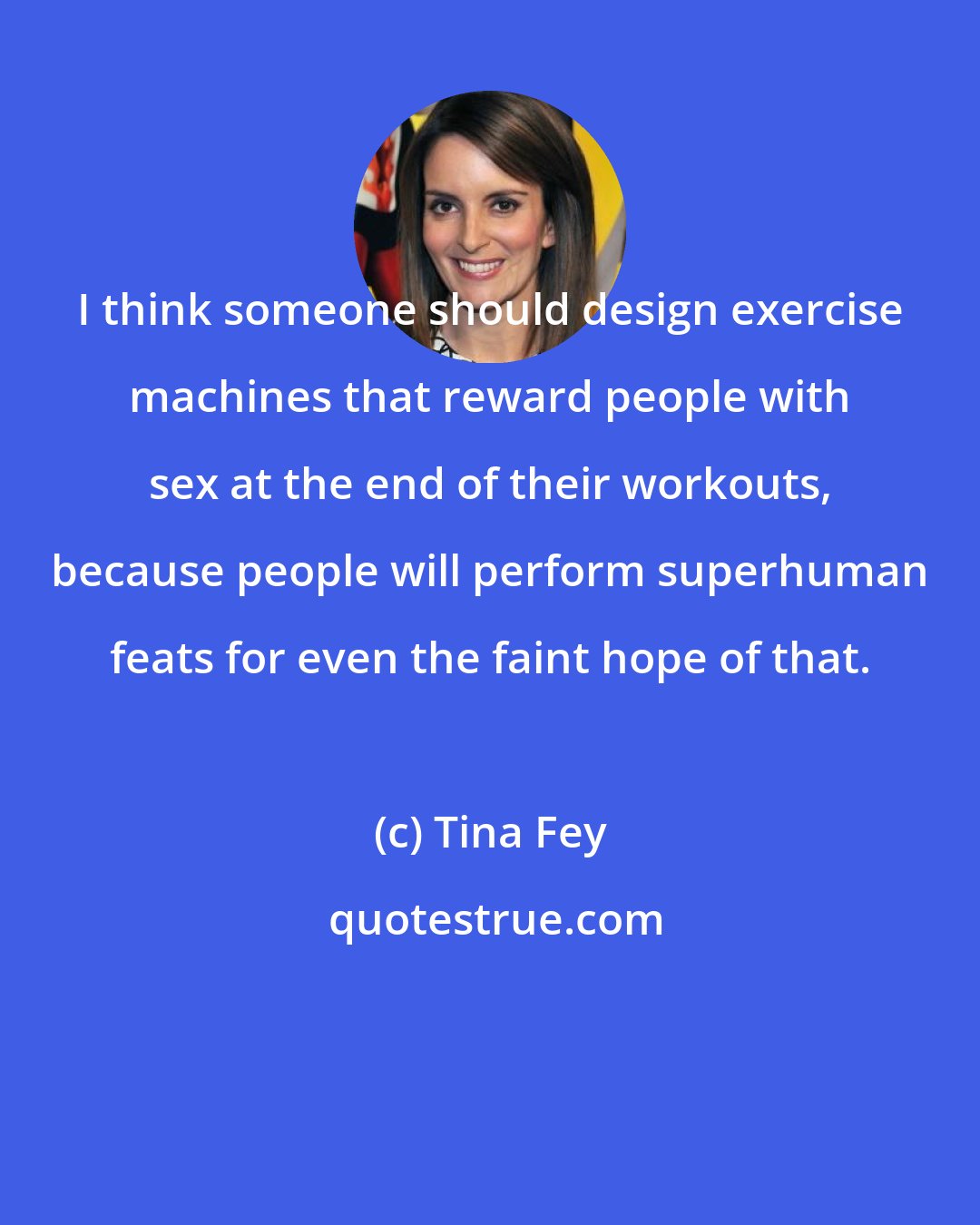 Tina Fey: I think someone should design exercise machines that reward people with sex at the end of their workouts, because people will perform superhuman feats for even the faint hope of that.