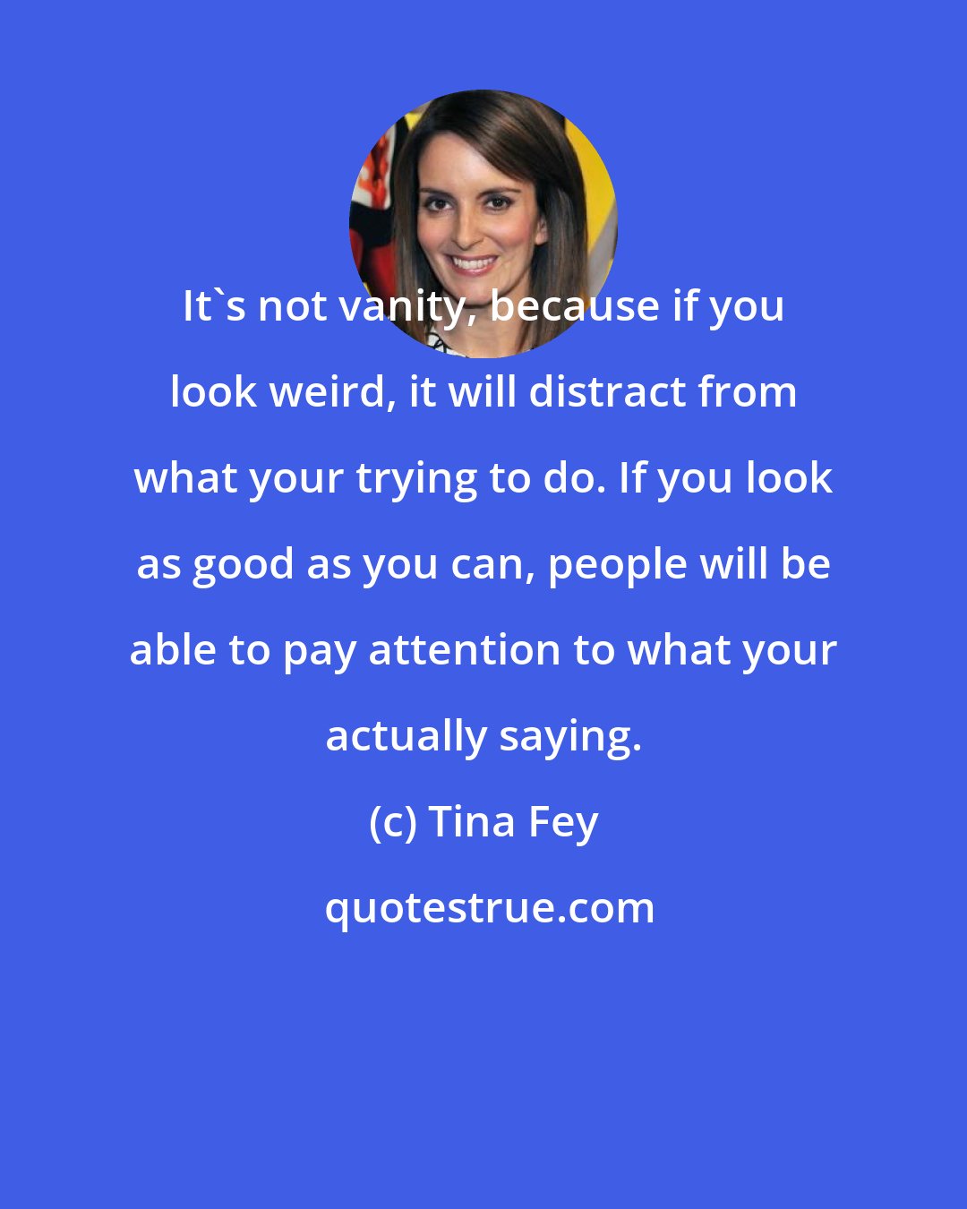 Tina Fey: It's not vanity, because if you look weird, it will distract from what your trying to do. If you look as good as you can, people will be able to pay attention to what your actually saying.