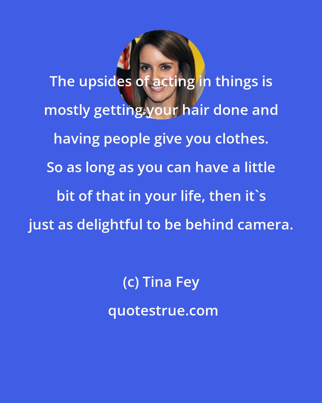 Tina Fey: The upsides of acting in things is mostly getting your hair done and having people give you clothes. So as long as you can have a little bit of that in your life, then it's just as delightful to be behind camera.