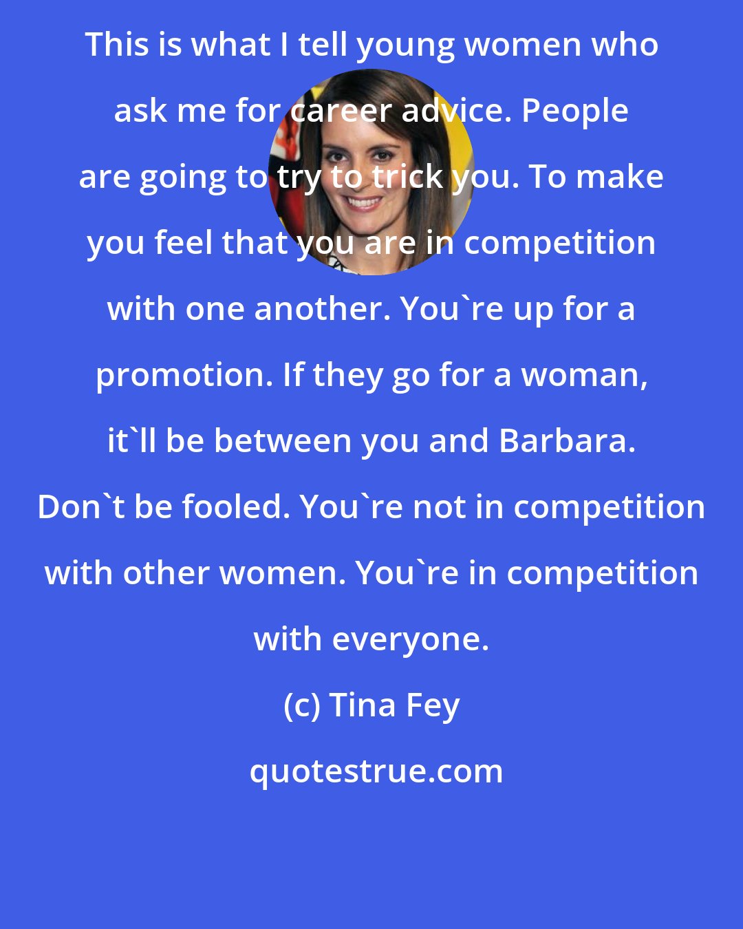 Tina Fey: This is what I tell young women who ask me for career advice. People are going to try to trick you. To make you feel that you are in competition with one another. You're up for a promotion. If they go for a woman, it'll be between you and Barbara. Don't be fooled. You're not in competition with other women. You're in competition with everyone.