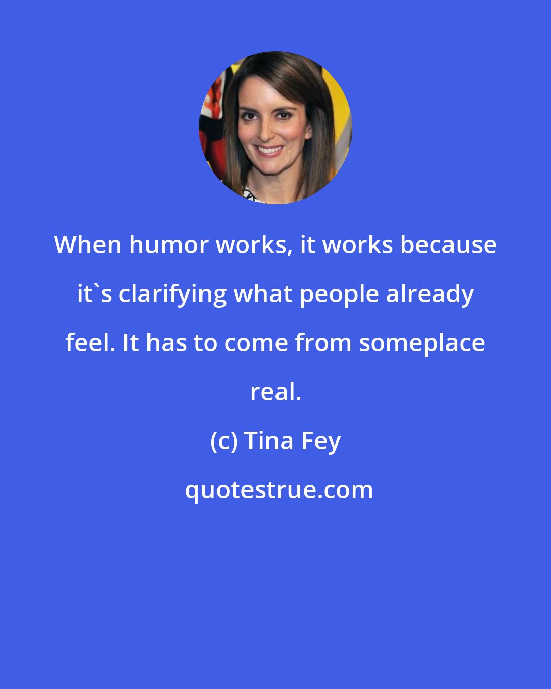 Tina Fey: When humor works, it works because it's clarifying what people already feel. It has to come from someplace real.