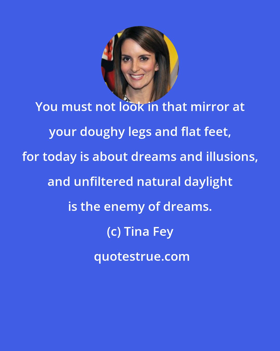 Tina Fey: You must not look in that mirror at your doughy legs and flat feet, for today is about dreams and illusions, and unfiltered natural daylight is the enemy of dreams.