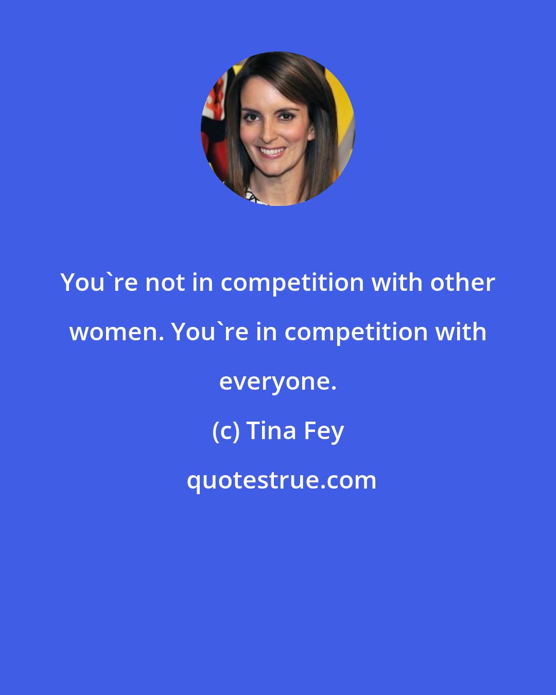 Tina Fey: You're not in competition with other women. You're in competition with everyone.