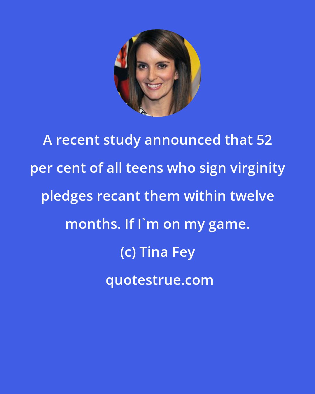 Tina Fey: A recent study announced that 52 per cent of all teens who sign virginity pledges recant them within twelve months. If I'm on my game.