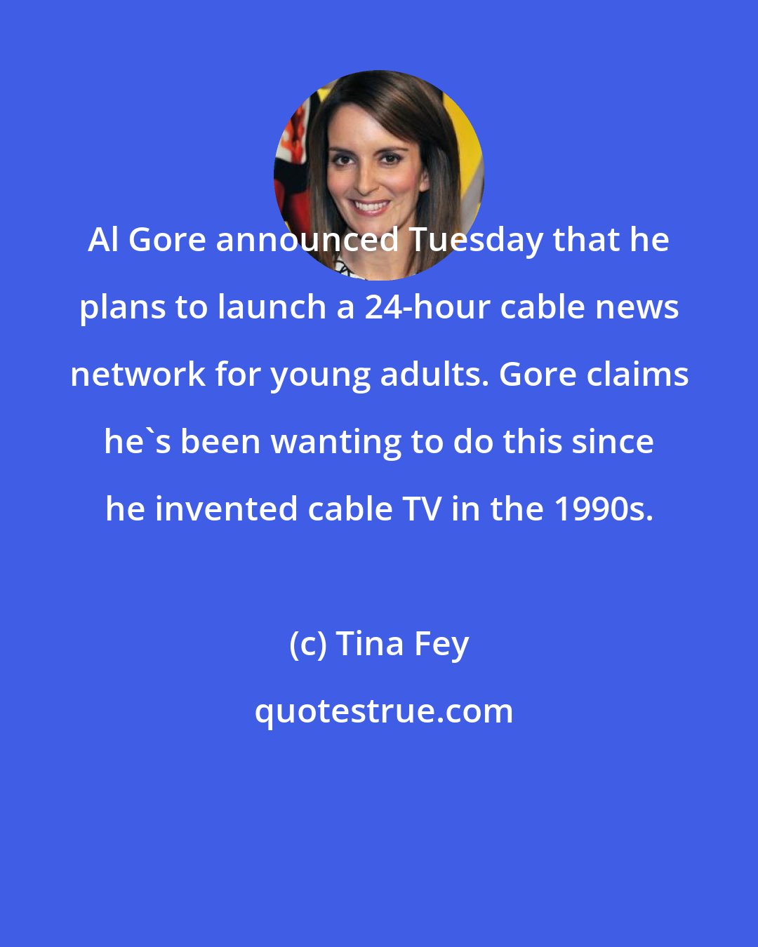 Tina Fey: Al Gore announced Tuesday that he plans to launch a 24-hour cable news network for young adults. Gore claims he's been wanting to do this since he invented cable TV in the 1990s.