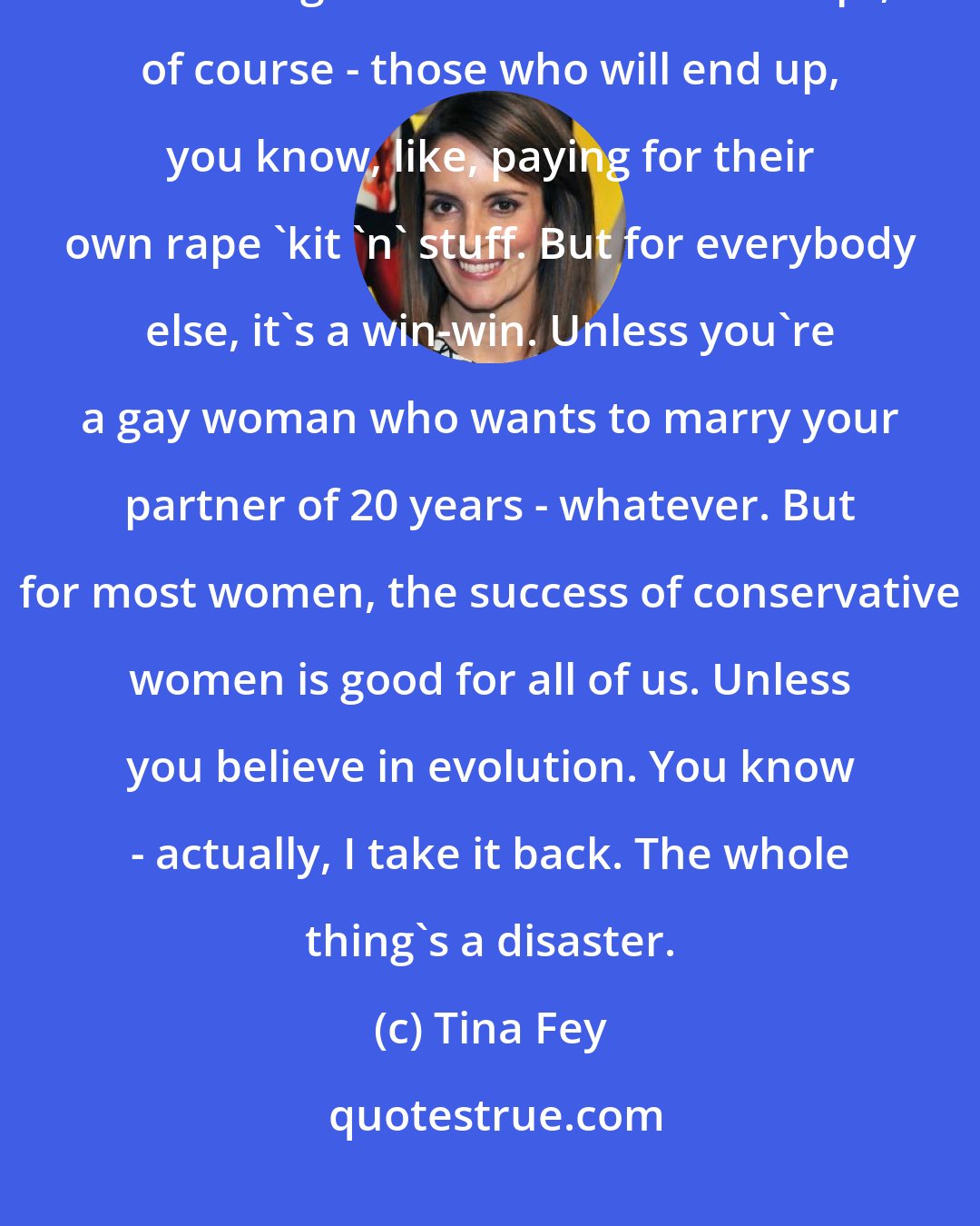 Tina Fey: And, you know, politics aside, the success of Sarah Palin and women like her is good for all women - except, of course - those who will end up, you know, like, paying for their own rape 'kit 'n' stuff. But for everybody else, it's a win-win. Unless you're a gay woman who wants to marry your partner of 20 years - whatever. But for most women, the success of conservative women is good for all of us. Unless you believe in evolution. You know - actually, I take it back. The whole thing's a disaster.