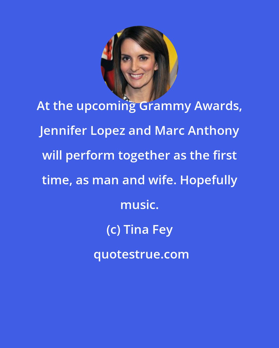 Tina Fey: At the upcoming Grammy Awards, Jennifer Lopez and Marc Anthony will perform together as the first time, as man and wife. Hopefully music.