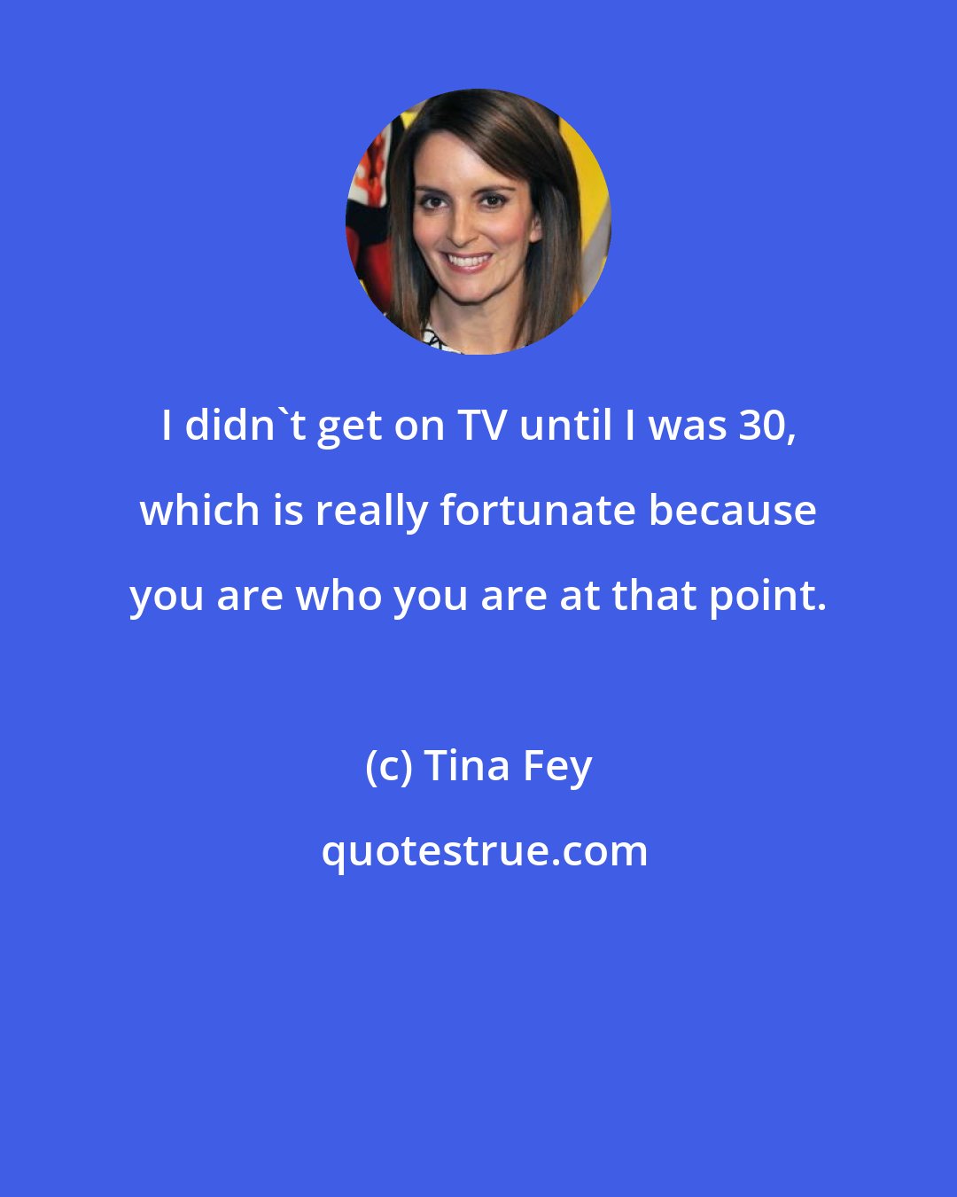 Tina Fey: I didn't get on TV until I was 30, which is really fortunate because you are who you are at that point.