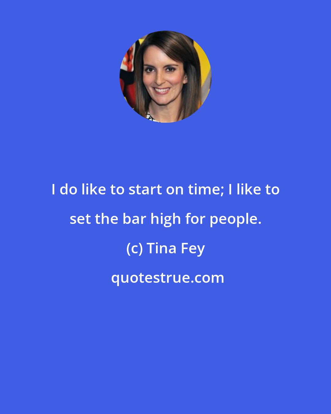 Tina Fey: I do like to start on time; I like to set the bar high for people.