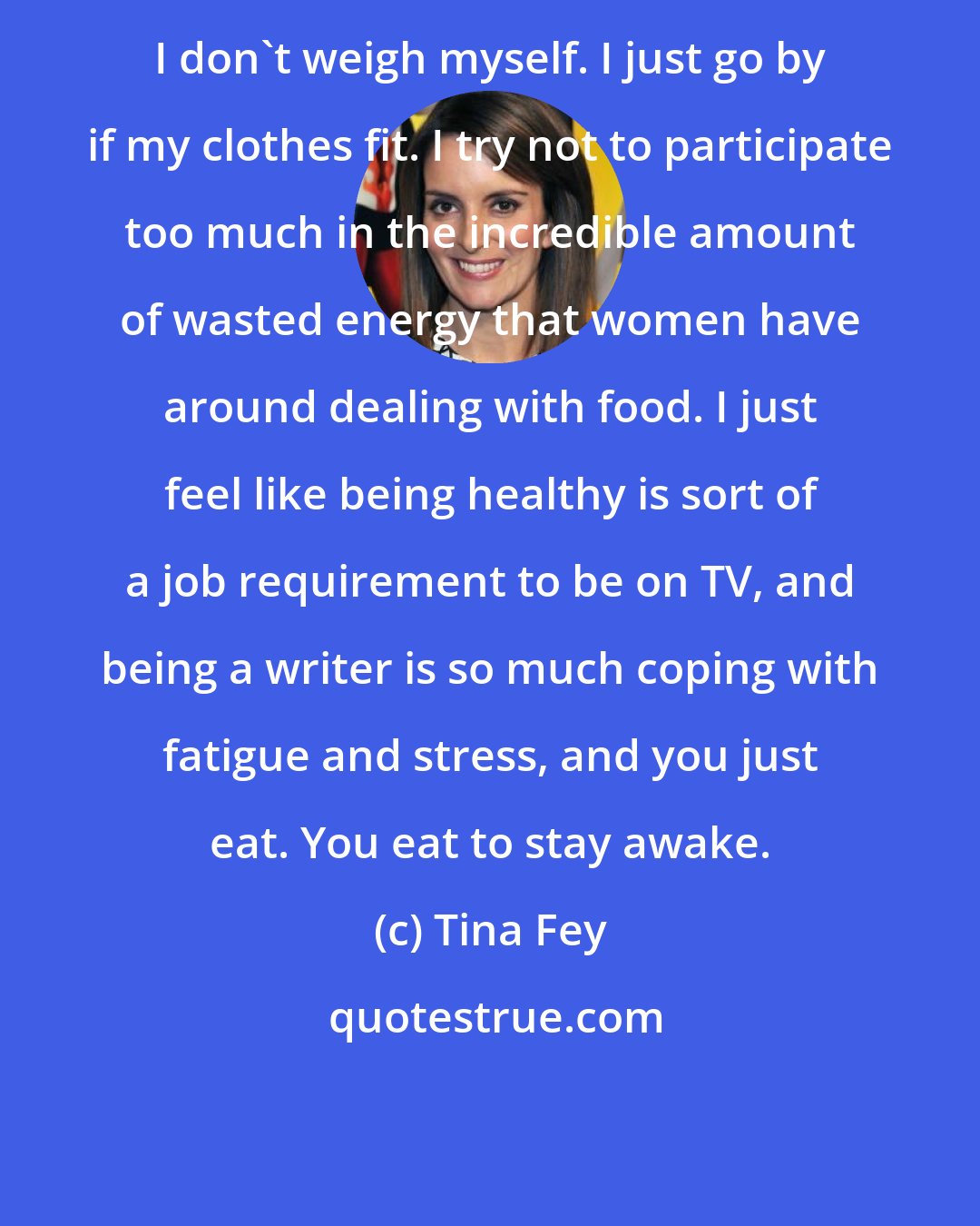 Tina Fey: I don't weigh myself. I just go by if my clothes fit. I try not to participate too much in the incredible amount of wasted energy that women have around dealing with food. I just feel like being healthy is sort of a job requirement to be on TV, and being a writer is so much coping with fatigue and stress, and you just eat. You eat to stay awake.