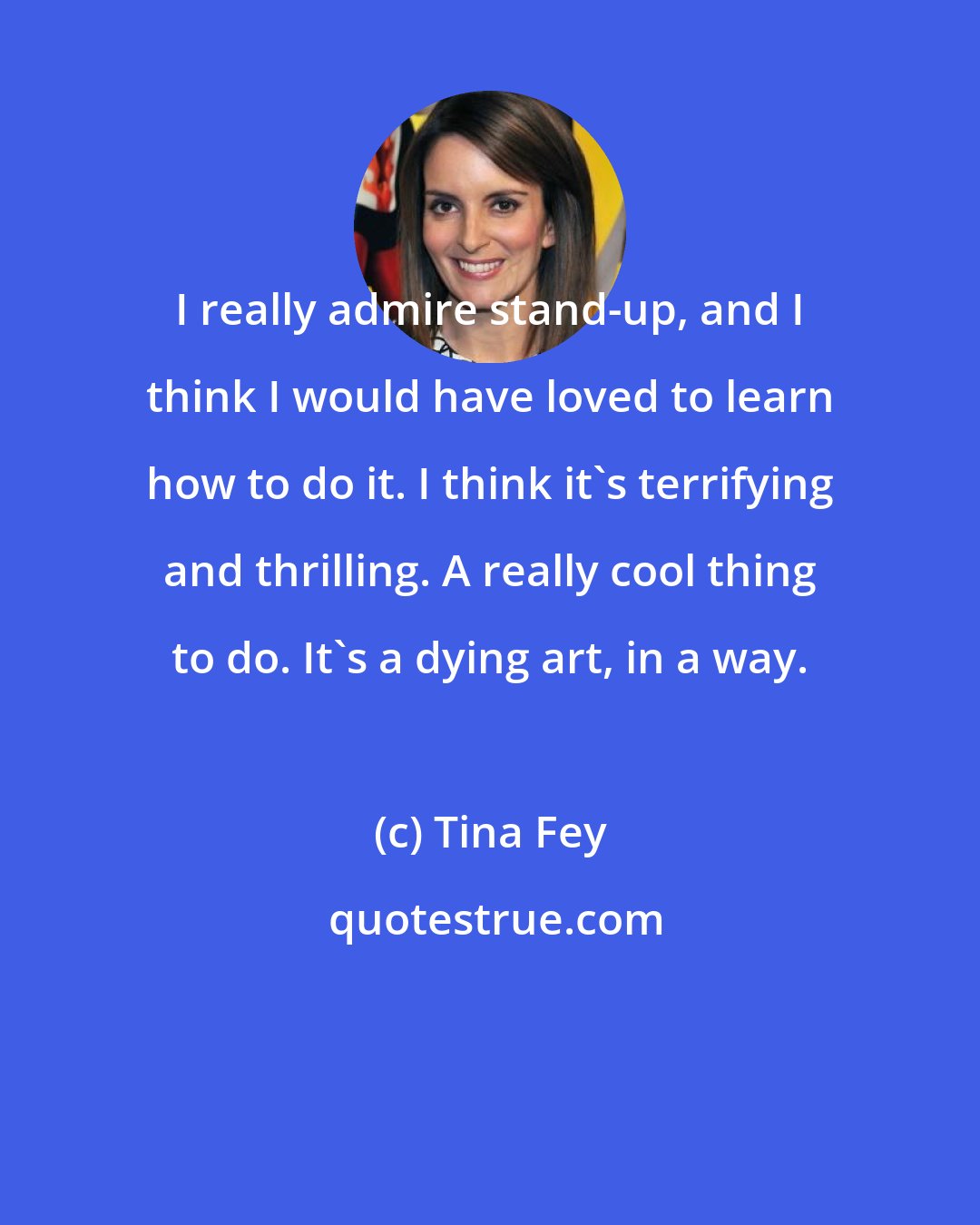 Tina Fey: I really admire stand-up, and I think I would have loved to learn how to do it. I think it's terrifying and thrilling. A really cool thing to do. It's a dying art, in a way.