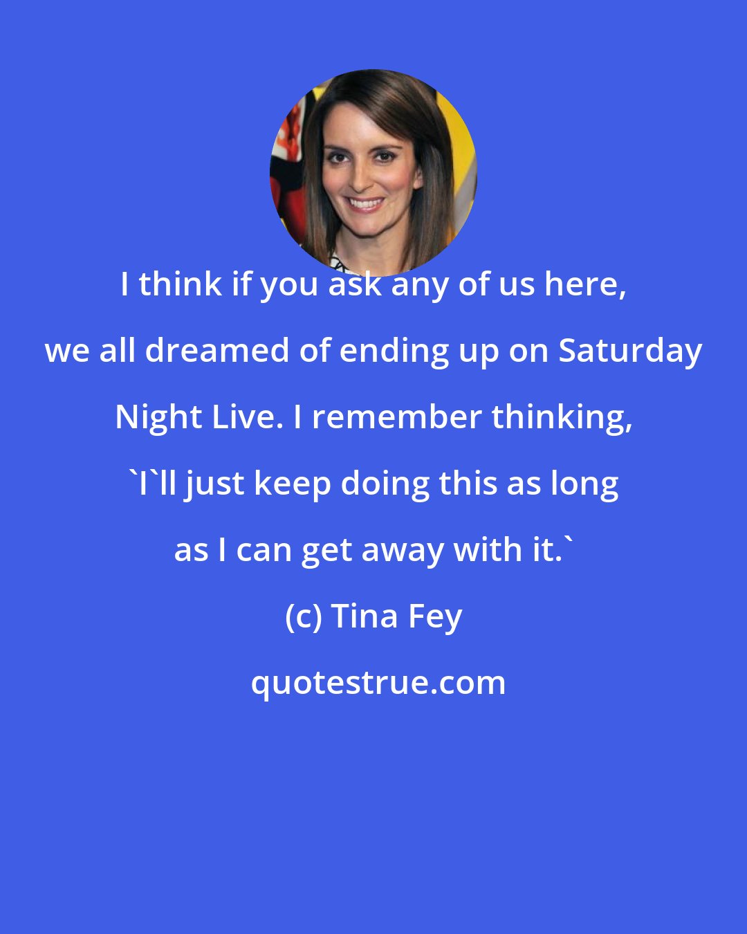 Tina Fey: I think if you ask any of us here, we all dreamed of ending up on Saturday Night Live. I remember thinking, 'I'll just keep doing this as long as I can get away with it.'