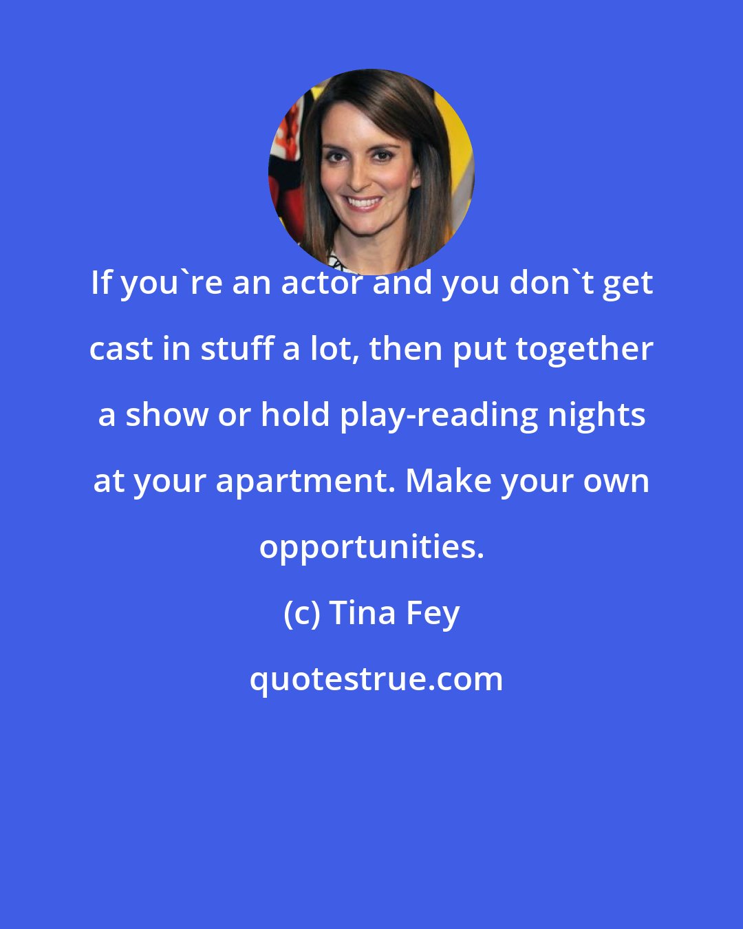 Tina Fey: If you're an actor and you don't get cast in stuff a lot, then put together a show or hold play-reading nights at your apartment. Make your own opportunities.