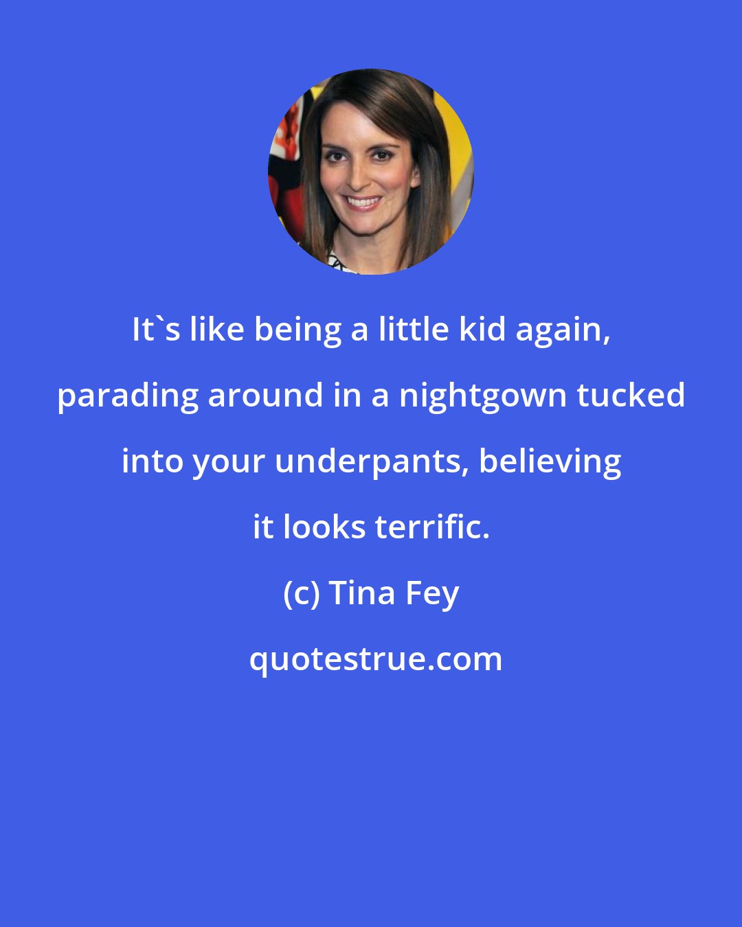 Tina Fey: It's like being a little kid again, parading around in a nightgown tucked into your underpants, believing it looks terrific.