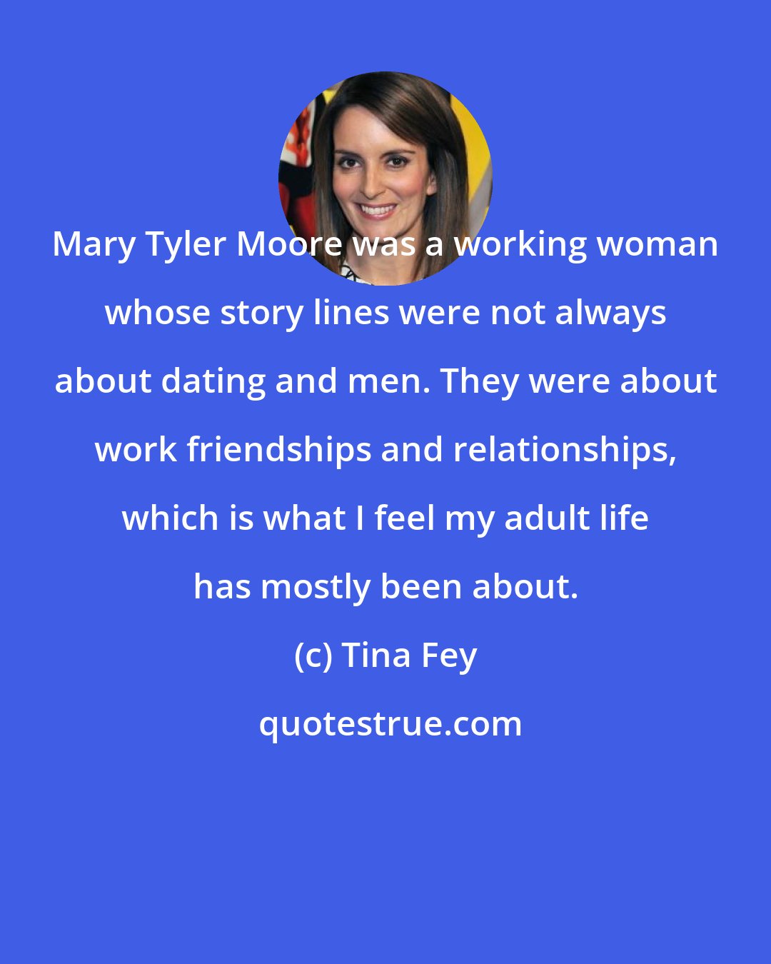 Tina Fey: Mary Tyler Moore was a working woman whose story lines were not always about dating and men. They were about work friendships and relationships, which is what I feel my adult life has mostly been about.