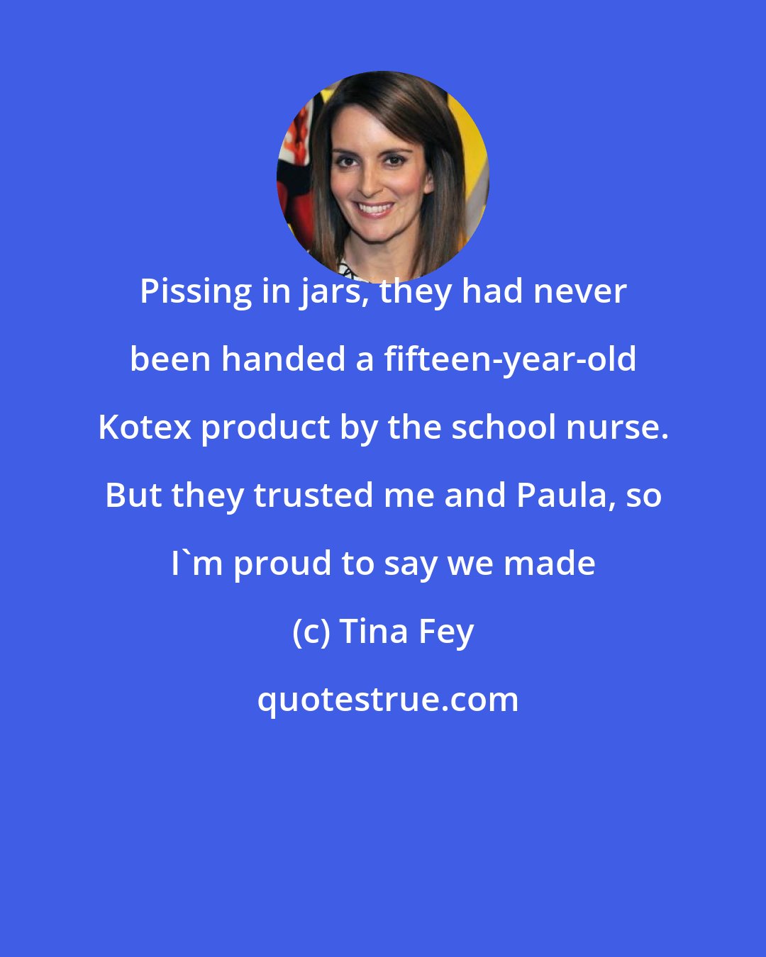 Tina Fey: Pissing in jars, they had never been handed a fifteen-year-old Kotex product by the school nurse. But they trusted me and Paula, so I'm proud to say we made