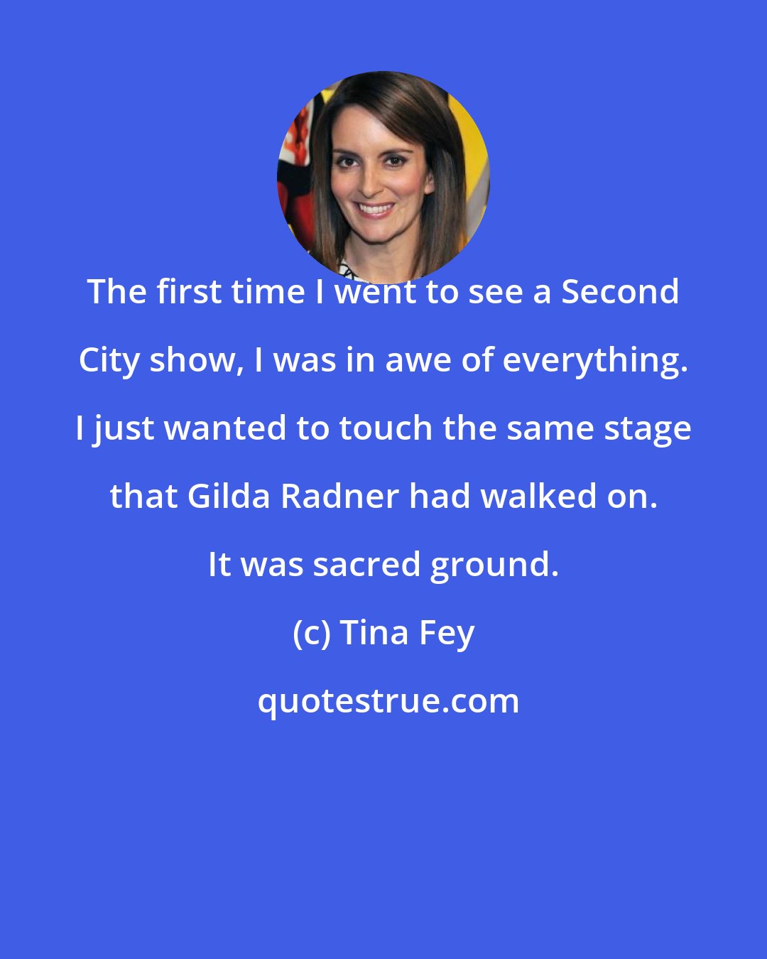 Tina Fey: The first time I went to see a Second City show, I was in awe of everything. I just wanted to touch the same stage that Gilda Radner had walked on. It was sacred ground.