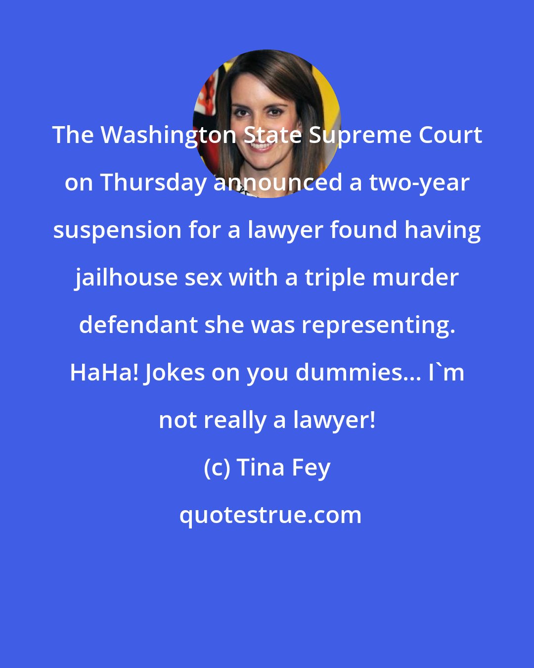 Tina Fey: The Washington State Supreme Court on Thursday announced a two-year suspension for a lawyer found having jailhouse sex with a triple murder defendant she was representing. HaHa! Jokes on you dummies... I'm not really a lawyer!