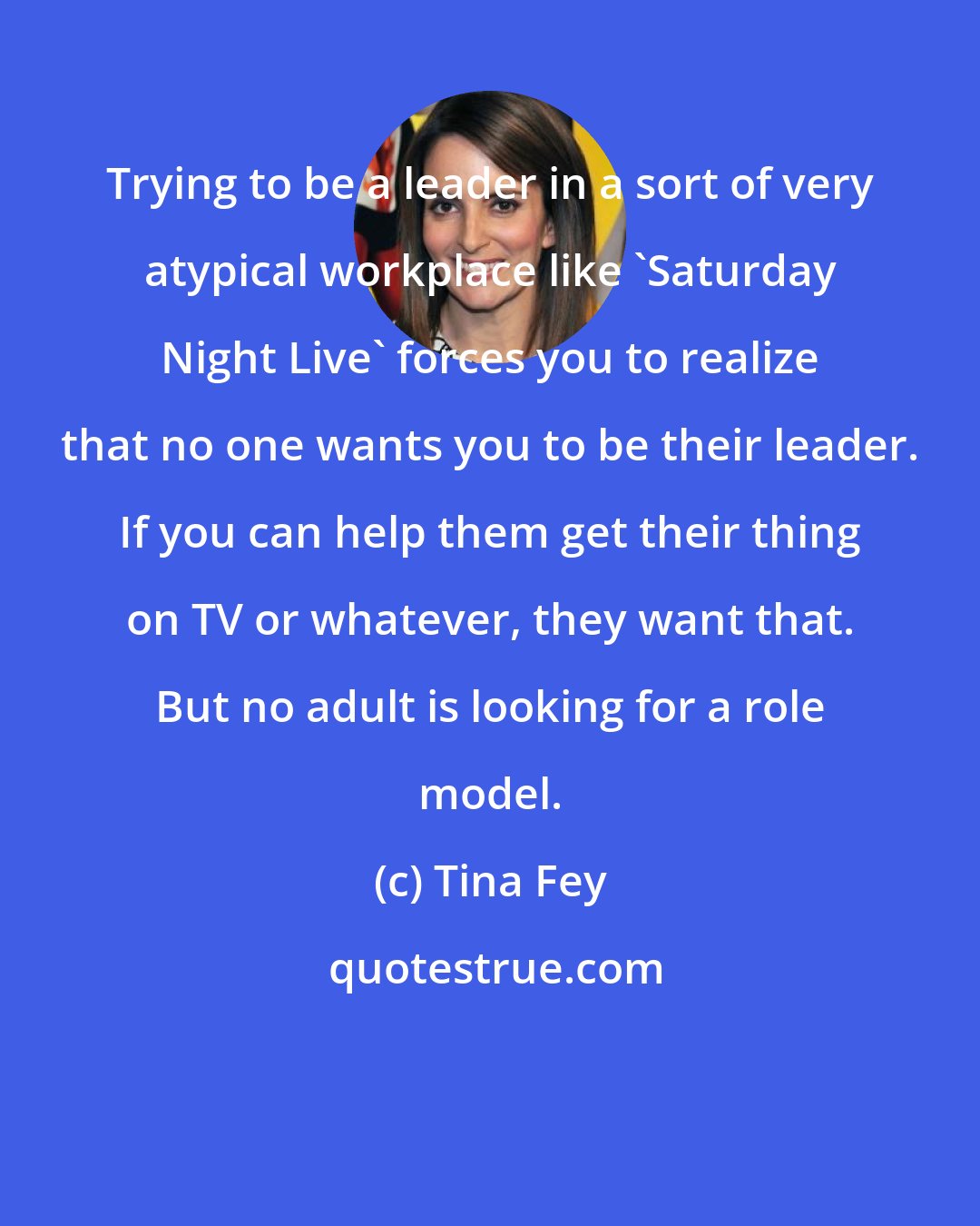 Tina Fey: Trying to be a leader in a sort of very atypical workplace like 'Saturday Night Live' forces you to realize that no one wants you to be their leader. If you can help them get their thing on TV or whatever, they want that. But no adult is looking for a role model.