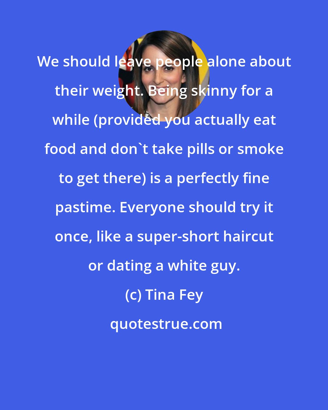 Tina Fey: We should leave people alone about their weight. Being skinny for a while (provided you actually eat food and don't take pills or smoke to get there) is a perfectly fine pastime. Everyone should try it once, like a super-short haircut or dating a white guy.