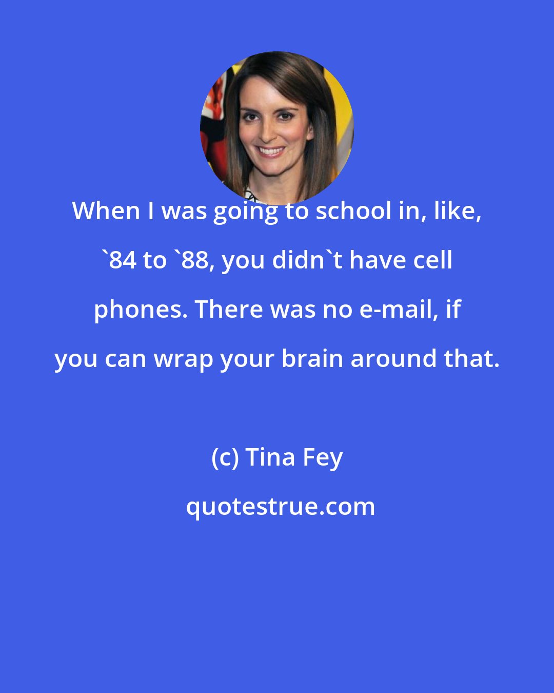 Tina Fey: When I was going to school in, like, '84 to '88, you didn't have cell phones. There was no e-mail, if you can wrap your brain around that.