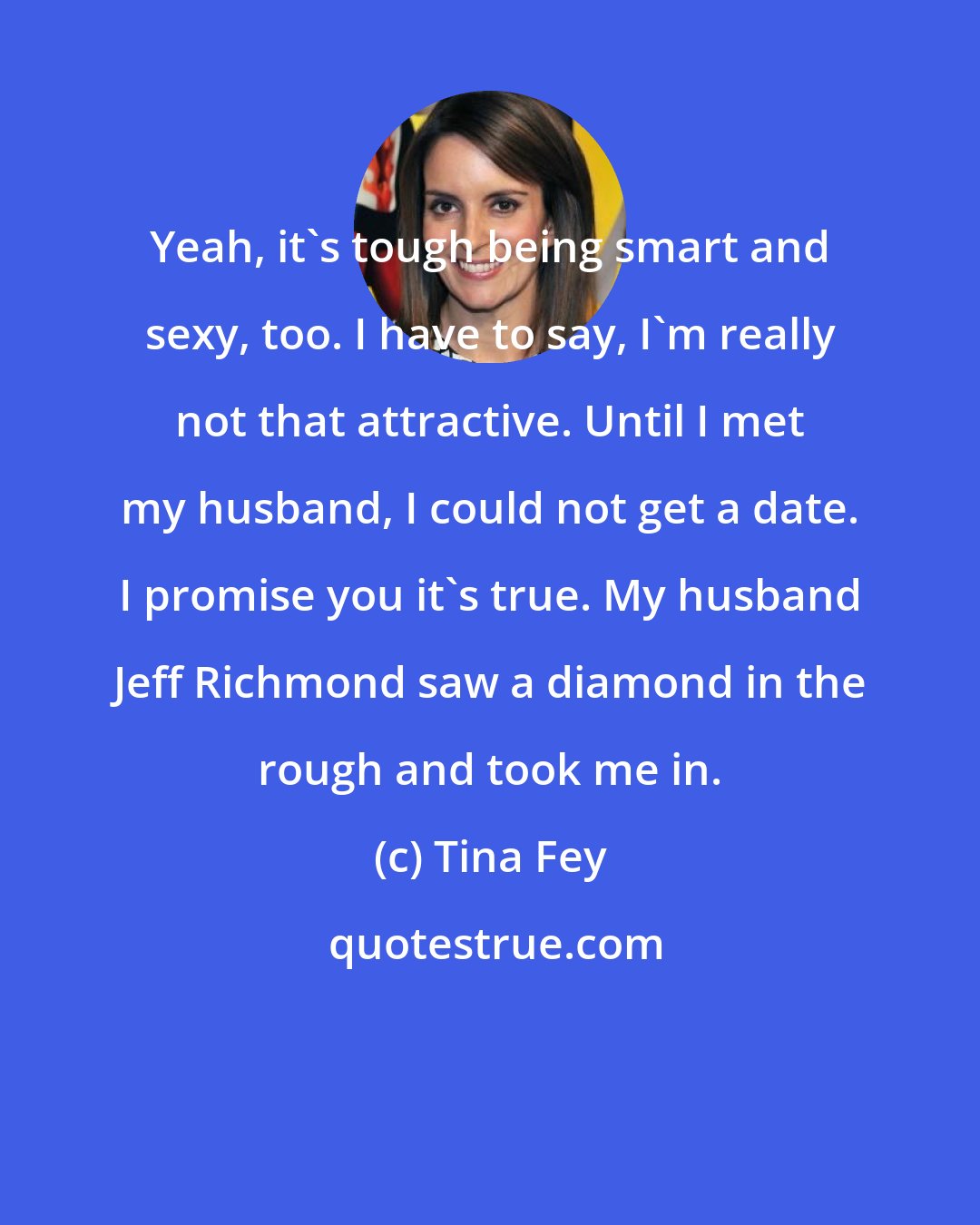 Tina Fey: Yeah, it's tough being smart and sexy, too. I have to say, I'm really not that attractive. Until I met my husband, I could not get a date. I promise you it's true. My husband Jeff Richmond saw a diamond in the rough and took me in.