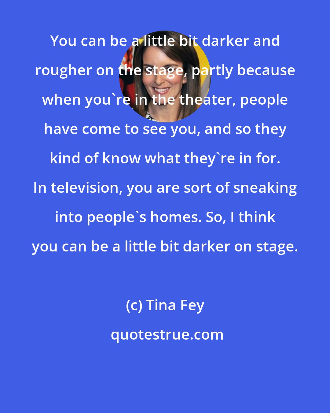 Tina Fey: You can be a little bit darker and rougher on the stage, partly because when you're in the theater, people have come to see you, and so they kind of know what they're in for. In television, you are sort of sneaking into people's homes. So, I think you can be a little bit darker on stage.